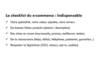 La checklist du e-commerce : Indispensable
 Votre spécialité, votre valeur ajoutée, votre univers
 De bonnes fiches produits (photos ! description)
 Des mises en avant (nouveautés, promos, meilleures ventes)
 De la réassurance (https, délais, téléphone, paiement, garanties...)
 Respecter la législation (CGV, retours, opt-in, cookies)
 