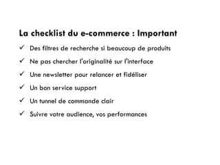 La checklist du e-commerce : Important
 Des filtres de recherche si beaucoup de produits
 Ne pas chercher l'originalité sur l'interface
 Une newsletter pour relancer et fidéliser
 Un bon service support
 Un tunnel de commande clair
 Suivre votre audience, vos performances
 
