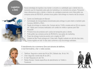 Nossa estratégia de logística visa manter o encanto e a satisfação que o cliente teve no
momento que foi impactado pela ação de marketing e no momento da compra. Pensando
nisso oferecemos para o cliente o máximo de vantagens possíveis como frete grátis nas
compras acima de R$ 99,00, primeira troca grátis e até entrega no mesmo dia da compra.
 Centro de Distribuição em Barueri.
 Contratação de transportadora terceirizada para entrega no país inteiro e também pelo
Correios (SEDEX e PAC).
 Opção de entrega no mesmo dia: Compre até às 11h59 e receba até às 22h do mesmo
dia. Válido para compras realizadas com cartão de crédito e apenas para São
Paulo/SP.
 Primeira troca de produtos sem custos de transporte para o cliente.
 Frete grátis nas compras acima de R$ 99,00 e nas ações de marketing.
 Prazo de entrega muda de acordo com a região do CEP.
 Cidade de São Paulo entrega em 2 dias úteis. Região sudeste em até três dias úteis.
Outras regiões em até 10 dias úteis conforme o tipo de entrega solicitado.
Logística e SAC
Logística
e SAC
O atendimento do e-commerce Zara será através de telefone,
e-mail (formulário), chat e redes sociais:
 Telefone: Segunda a sexta das 9h às 20h | Sábado das 9h às 14h;
 Chat: Segunda a sexta das 9h às 20h );
 E-mail: Resposta em até 72h;
 Redes Sociais: Canais específicos de atendimento no Twitter e
Facebook;
 