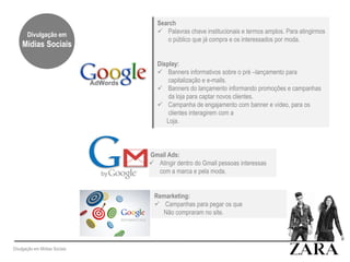 Remarketing:
 Campanhas para pegar os que
Não compraram no site.
Search
 Palavras chave institucionais e termos amplos. Para atingirmos
o público que já compra e os interessados por moda.
Display:
 Banners informativos sobre o pré –lançamento para
capitalização e e-mails.
 Banners do lançamento informando promoções e campanhas
da loja para captar novos clientes.
 Campanha de engajamento com banner e vídeo, para os
clientes interagirem com a
Loja.
Gmail Ads:
 Atingir dentro do Gmail pessoas interessas
com a marca e pela moda.
Divulgação em Mídias Sociais
Divulgação em
Mídias Sociais
 