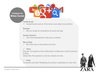 Divulgação em Mídias Sociais
Facebook ads
 Campanha para quem já fã da marca e para atingir novos públicos.
Buscapé
 Site com função de comparativos de preços das lojas.
Paraiso Feminino
 Site Vitrine especialmente volta para as mulheres.
Mucca Shop
 Site Vitrine para os dois públicos da marca.
 Yahoo
Bing ads: Com palavras chave institucionais e amplas para a rede de pesquisa
do Bing.
Stream Ads: Para aparecer na rede de conteúdo de moda.
 Criteo
Um parceiro para fazer Retargeting dos produtos visualizados por cada visite.
Divulgação em
Mídias Sociais
 