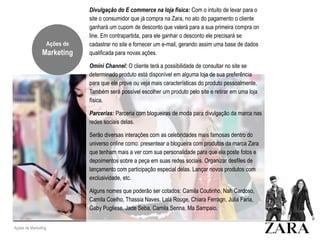 Ações de Marketing
Divulgação do E commerce na loja física: Com o intuito de levar para o
site o consumidor que já compra na Zara, no ato do pagamento o cliente
ganhará um cupom de desconto que valerá para a sua primeira compra on
line. Em contrapartida, para ele ganhar o desconto ele precisará se
cadastrar no site e fornecer um e-mail, gerando assim uma base de dados
qualificada para novas ações.
Omini Channel: O cliente terá a possibilidade de consultar no site se
determinado produto está disponível em alguma loja de sua preferência
para que ele prove ou veja mais características do produto pessoalmente.
Também será possível escolher um produto pelo site e retirar em uma loja
física.
Parcerias: Parceria com blogueiras de moda para divulgação da marca nas
redes sociais delas.
Serão diversas interações com as celebridades mais famosas dentro do
universo online como: presentear a blogueira com produtos da marca Zara
que tenham mais a ver com sua personalidade para que ela poste fotos e
depoimentos sobre a peça em suas redes sociais. Organizar desfiles de
lançamento com participação especial delas. Lançar novos produtos com
exclusividade, etc.
Alguns nomes que poderão ser cotados: Camila Coutinho, Nah Cardoso,
Camila Coelho, Thassia Naves, Lalá Rouge, Chiara Ferragn, Julia Faria,
Gaby Pugliese, Jade Seba, Camila Senna, Ma Sampaio.
Ações de
Marketing
 