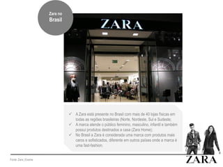Fonte: Zara | Exame
 A Zara está presente no Brasil com mais de 40 lojas físicas em
todas as regiões brasileiras (Norte, Nordeste, Sul e Sudeste;
 A marca atende o público feminino, masculino, infantil e também
possui produtos destinados a casa (Zara Home);
 No Brasil a Zara é considerada uma marca com produtos mais
caros e sofisticados, diferente em outros países onde a marca é
uma fast-fashion;
Zara no
Brasil
Zara no
Brasil
 