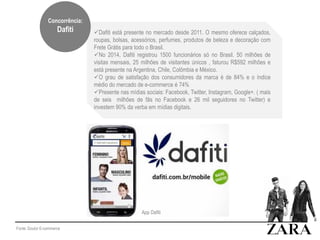 Fonte: Doutor E-commerce
Dafiti está presente no mercado desde 2011. O mesmo oferece calçados,
roupas, bolsas, acessórios, perfumes, produtos de beleza e decoração com
Frete Grátis para todo o Brasil.
No 2014, Dafiti registrou 1500 funcionários só no Brasil. 50 milhões de
visitas mensais, 25 milhões de visitantes únicos , faturou R$592 milhões e
está presente na Argentina, Chile, Colômbia e México.
O grau de satisfação dos consumidores da marca é de 84% e o índice
médio do mercado de e-commerce é 74%
Presente nas mídias sociais: Facebook, Twitter, Instagram, Google+. ( mais
de seis milhões de fãs no Facebook e 26 mil seguidores no Twitter) e
investem 90% da verba em mídias digitais.
App Dafiti
Concorrência:
Dafiti
 
