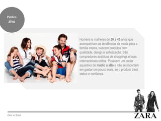 Zara no Brasil
Homens e mulheres de 20 a 45 anos que
acompanham as tendências de moda para a
família inteira, buscam produtos com
qualidade, design e sofisticação. São
compradores assíduos de shoppings e lojas
internacionais online. Possuem um poder
aquisitivo de médio a alto e não se importam
em gastar um pouco mais, se o produto trará
status e confiança.
Público
alvo
 