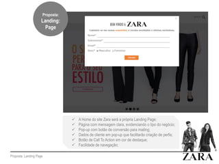 Proposta: Landing Page
 A Home do site Zara será a própria Landing Page;
 Página com mensagem clara, evidenciando o tipo do negócio;
 Pop-up com botão de conversão para mailing;
 Dados de cliente em pop-up que facilitarão criação de perfis;
 Botão de Call To Action em cor de destaque;
 Facilidade de navegação;
Proposta:
Landing:
Page
 