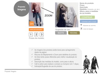 Proposta: Imagens
AMPLIAR IMAGEM
1 2 3
Poses da modelo
ZOOM
-20%
Nome do produto
Preço
Descrição
Detalhes (Tamanho, cor, etc.)
Altura, peso e medidas
do (a) modelo
COMPRAR
COMPRAR COM 1 CLIQUE
+ Adicione ao carrinho
X Lista de desejos
Sugestão de uso:
NOITE FESTAS
 As imagens dos produtos serão leves para carregamento
rápido da página;
 Recurso de Mapeamento e Zoom para detalhes do produto;
 As fotos terão poses diferentes para melhor visualização do
produto;
 Descrição das medidas do modelo, como peso e altura;
 Call to action para realizar a compra ou Comprar com 1 clique,
 Indicação/Sugestão de uso do produto;
Proposta:
Imagens
 