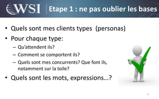 Etape 1 : ne pas oublier les bases

• Quels sont mes clients types (personas)
• Pour chaque type:
  – Qu’attendent ils?
  – Comment se comportent ils?
  – Quels sont mes concurrents? Que font ils,
    notamment sur la toile?
• Quels sont les mots, expressions…?

                                                11
 