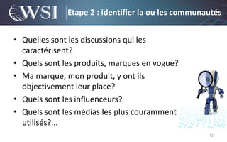 Etape 2 : identifier la ou les communautés


• Quelles sont les discussions qui les
  caractérisent?
• Quels sont les produits, marques en vogue?
• Ma marque, mon produit, y ont ils
  objectivement leur place?
• Quels sont les influenceurs?
• Quels sont les médias les plus couramment
  utilisés?...
                                                    12
 