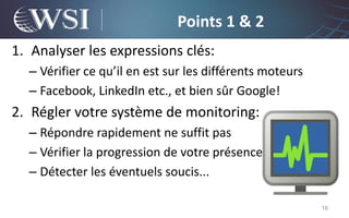 Points 1 & 2
1. Analyser les expressions clés:
  – Vérifier ce qu’il en est sur les différents moteurs
  – Facebook, LinkedIn etc., et bien sûr Google!
2. Régler votre système de monitoring:
  – Répondre rapidement ne suffit pas
  – Vérifier la progression de votre présence
  – Détecter les éventuels soucis...

                                                          16
 