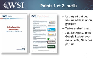 Points 1 et 2: outils

            – La plupart ont des
              versions d’évaluation
              gratuites
            – Testez et choisissez
            – J’utilise Hootsuite et
              Google Reader pour
              mes clients, Netvibes
              parfois


                              17
 