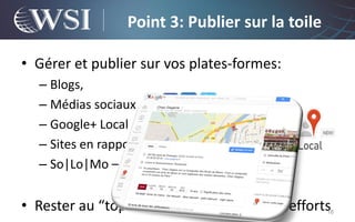 Point 3: Publier sur la toile

• Gérer et publier sur vos plates-formes:
  – Blogs,
  – Médias sociaux
  – Google+ Local
  – Sites en rapport avec votre activité
  – So|Lo|Mo – exemple: Foursquare


• Rester au “top” va demander pas mal d’efforts   18
 