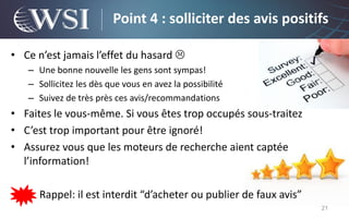 Point 4 : solliciter des avis positifs

• Ce n’est jamais l’effet du hasard 
   – Une bonne nouvelle les gens sont sympas!
   – Sollicitez les dès que vous en avez la possibilité
   – Suivez de très près ces avis/recommandations
• Faites le vous-même. Si vous êtes trop occupés sous-traitez
• C’est trop important pour être ignoré!
• Assurez vous que les moteurs de recherche aient captée
  l’information!

      Rappel: il est interdit “d’acheter ou publier de faux avis”
                                                                    21
 