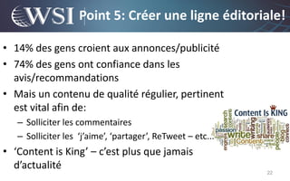 Point 5: Créer une ligne éditoriale!

• 14% des gens croient aux annonces/publicité
• 74% des gens ont confiance dans les
  avis/recommandations
• Mais un contenu de qualité régulier, pertinent
  est vital afin de:
   – Solliciter les commentaires
   – Solliciter les ‘j’aime’, ‘partager’, ReTweet – etc...
• ‘Content is King’ – c’est plus que jamais
  d’actualité
                                                             22
 