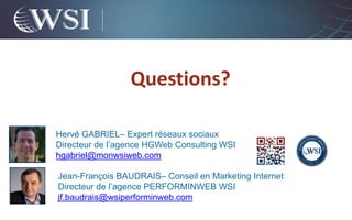 Questions?

Hervé GABRIEL– Expert réseaux sociaux
Directeur de l’agence HGWeb Consulting WSI
hgabriel@monwsiweb.com

Jean-François BAUDRAIS– Conseil en Marketing Internet
Directeur de l’agence PERFORMINWEB WSI
jf.baudrais@wsiperforminweb.com
 
