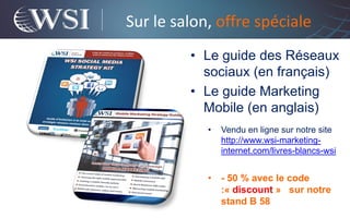 Sur le salon, offre spéciale
         • Le guide des Réseaux
           sociaux (en français)
         • Le guide Marketing
           Mobile (en anglais)
            •   Vendu en ligne sur notre site
                http://www.wsi-marketing-
                internet.com/livres-blancs-wsi


            •   - 50 % avec le code
                :« discount » sur notre
                stand B 58
 