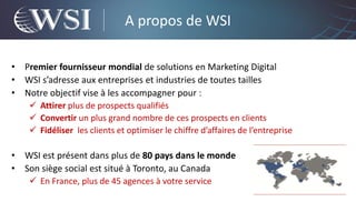 A propos de WSI

•   Premier fournisseur mondial de solutions en Marketing Digital
•   WSI s’adresse aux entreprises et industries de toutes tailles
•   Notre objectif vise à les accompagner pour :
      Attirer plus de prospects qualifiés
      Convertir un plus grand nombre de ces prospects en clients
      Fidéliser les clients et optimiser le chiffre d’affaires de l’entreprise

•   WSI est présent dans plus de 80 pays dans le monde
•   Son siège social est situé à Toronto, au Canada
      En France, plus de 45 agences à votre service
 