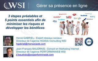 Gérer sa présence en ligne

  3 étapes préalables et
5 points essentiels afin de
 minimiser les risques et
développer les bénéfices


       Hervé GABRIEL– Expert réseaux sociaux
       Directeur de l’agence HGWeb Consulting WSI
       hgabriel@monwsiweb.com

       Jean-François BAUDRAIS– Conseil en Marketing Internet
       Directeur de l’agence PERFORMINWEB WSI
       jf.baudrais@wsiperforminweb.com
 