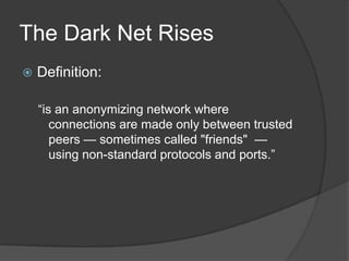 The Dark Net Rises


Definition:
“is an anonymizing network where
connections are made only between trusted
peers — sometimes called "friends" —
using non-standard protocols and ports.”

 