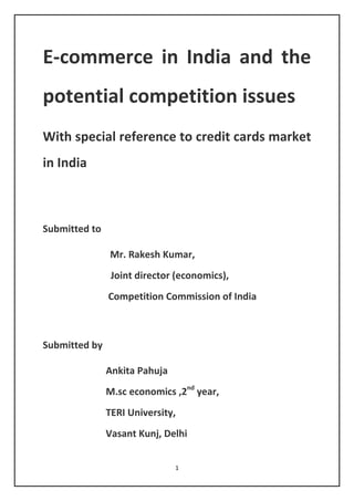 1
E-commerce in India and the
potential competition issues
With special reference to credit cards market
in India
Submitted to
Mr. Rakesh Kumar,
Joint director (economics),
Competition Commission of India
Submitted by
Ankita Pahuja
M.sc economics ,2nd
year,
TERI University,
Vasant Kunj, Delhi
 