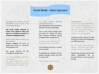 Social Media – Basic Approach

Use Blog as the content core but
FACEBOOK as the central social
networking platform
Use social media channels to
create cross platform likes and
opt-ins to reinforce presence in
customer shopping journey
Social media active segment for
the email list
Reward engaged FB users by
giving them access to discounts
and programs first
Run group discount FB like
campaigns through email
Use Email Marketing and FB as
complements
Use Social media icons across
platforms eg: FB like buttons on
emails. Blog links on Twitter feed

FB, Email, Twitter, Pinterest
message integration
Test inventory on FB and Pinterst,
promote via email campaigns
Time of the email testing could
tell when to update FB status
Cross channel headline testing
through Twitter, Email and FB
Use FB to source email content
Use email to test future FB ads
Use Facebook fan posts in emails
and on Twitter

If something has clicked on FB ask
people through sorted mail lists
to come to FB
Content, Community, Contests

Social Analytics
Use services such as HOTSUITE to
manage social conversations
Use GOOGLE ANALYTICS to
measure cross channel impact
Use FB ANALYTICS or
PAGE
LEVER to cull out FB insights
Syndicate content across the web
through RSS feeds (for blogposts)
and RSS directories
Use FB groups for evangelist
network interaction and ideas
sharing in addition to FB page
Publish daily content and Youtube
videos (embedded and on
Youtube channel is short and long
format)

 