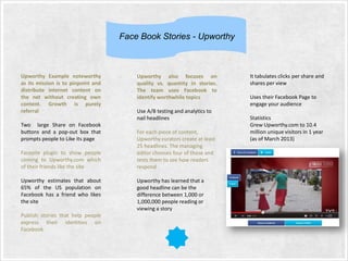 Face Book Stories - Upworthy

Upworthy Example noteworthy
as its mission is to pinpoint and
distribute internet content on
the net without creating own
content. Growth is purely
referral
Two large Share on Facebook
buttons and a pop-out box that
prompts people to Like its page
Facepile plugin to show people
coming to Upworthy.com which
of their friends like the site
Upworthy estimates that about
65% of the US population on
Facebook has a friend who likes
the site
Publish stories that help people
express their identities on
Facebook

Upworthy also focuses on
quality vs. quantity in stories.
The team uses Facebook to
identify worthwhile topics
Use A/B testing and analytics to
nail headlines
For each piece of content,
Upworthy curators create at least
25 headlines. The managing
editor chooses four of those and
tests them to see how readers
respond
Upworthy has learned that a
good headline can be the
difference between 1,000 or
1,000,000 people reading or
viewing a story

It tabulates clicks per share and
shares per view
Uses their Facebook Page to
engage your audience
Statistics
Grew Upworthy.com to 10.4
million unique visitors in 1 year
(as of March 2013)

 