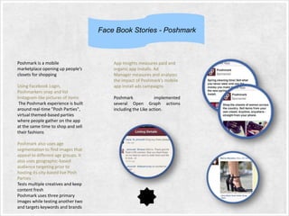 Face Book Stories - Poshmark

Poshmark is a mobile
marketplace opening up people’s
closets for shopping
Using Facebook Login,
Poshmarkers snap and list
Instagram-like pictures of items
The Poshmark experience is built
around real-time "Posh Parties",
virtual themed-based parties
where people gather on the app
at the same time to shop and sell
their fashions
Poshmark also uses age
segmentation to find images that
appeal to different age groups. It
also uses geographic-based
audience targeting prior to
hosting its city-based live Posh
Parties
Tests multiple creatives and keep
content fresh
Poshmark uses three primary
images while testing another two
and targets keywords and brands

App Insights measures paid and
organic app installs. Ad
Manager measures and analyzes
the impact of Poshmark’s mobile
app install ads campaigns
Poshmark
implemented
several Open Graph actions
including the Like action.

 