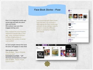 Face Book Stories - Pose

Pose is an integrated mobile app,
canvas app and web site about
style and trends
FB to attract new users &reengage existing users
Pose mapped the most frequent
interactions people take in their
app - pose, comment and love to Open Graph actions to
maximize the number of stories
users publish
As more people interact the more
the story will appear in news feed
Open graph actions
Pose an Item - "Morin Oluwole
posed an item"
Comment on an Item - "Jeff
Sherlock commented on an item"
Love an Item - "Kristin Thayer
loved an item"

Since launching with Open Graph,
Pose has seen a 5X increase in
daily signups for their mobile app
and web site by making it easy for
people to share the different
products and fashion they like
with friends

 