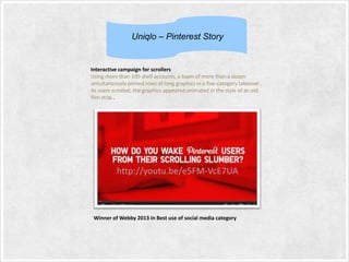 Uniqlo – Pinterest Story

Interactive campaign for scrollers
Using more than 100 shell accounts, a team of more than a dozen
simultaneously pinned rows of long graphics in a five-category takeover .
As users scrolled, the graphics appeared animated in the style of an old
film strip..

http://youtu.be/e5FM-VcE7UA

Winner of Webby 2013 in Best use of social media category

 