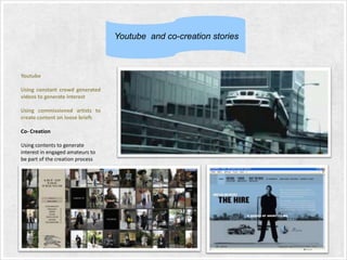 Youtube and co-creation stories

Youtube

Using constant crowd generated
videos to generate interest
Using commissioned artists to
create content on loose briefs
Co- Creation
Using contents to generate
interest in engaged amateurs to
be part of the creation process

 