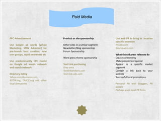 Paid Media

PPC Advertisement

Product or site sponsorship

Use Google ad words (yahoo
Marketing, MSN Adcenter) for
pre-launch buzz creation, new
user groups, rapid awareness etc

Other sites in a similar segment
Newsletter/Blog sponsorship
Forum Sponsorship
Word press theme sponsorship

Use predominantly CPC model
on Google ad words network
and search network
Directory listing
Yahoo.com,Business.com,
BOTW.org, DMOZ.org and other
local directories

Text Link purchasing
Grey area
Textlinkbrokers.com
Text-link-ads.com

Use web PR to bring in location
specific attention
Prweb.com
Sourcewire.com
What should press releases do
Create controversy
Make people feel special
Appeal to a specific market
segment
Contain a link back to your
website
Successful local promotions
Personal PR with bloggers, PR
people
Perhaps even local PR firms

 