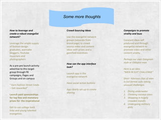 Some more thoughts

How to leverage and
create a robust evangelist
network?
Leverage the ample supply
of fashion design
graduates, wannabe
bloggers, Youtube
musicians and
photographers
As a pre-pre launch activity
advertise to this target
group through FB
campaigns, Pages and
Groups and on campus
“ Earn Fashion Street Creds
– Get rewarded”

Launch paid sponsorships
for top few and monetary
prizes for the inspirational
Get to use college back
links and young talented
evangelists

Crowd-Sourcing Ideas
Use the evangelist network
groups (separate from
brand page) to crowd
source video and content
ideas with prizes and a
gamified incentives

How can the app interface
look?
Launch app in the
evangelist network
Have social action buttons
App clearly set-up to create
sharing

Campaigns to promote
virality and buzz

Constant ideas self
produced and through
evangelist network to
promote video and other
content virality
Perhaps our own Gangnam
style or Oldspice man
Here is an idea:
“MEN IN SUIT CHALLENGE”
Short hilarious clips of men
in full formal suits taking
unusual challenges
1. Diving underwater
2. Climbing coconut trees
3. Shopping in hugely
crowded mandis
4. Undergoing millitary
drills

 