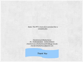 Notes: This PPT is more of an overview than a
complete plan.

Chandramouli Bhattacharya
Ph: +919916602825, +919013494223
chandramouli_bhattacharya2013@pgp.isb.edu
chander.bhattacharya@gmail.com

Thank You

 