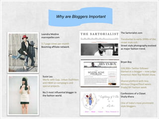 Why are Bloggers Important

Leandra Medine
manrepeller.com
3.7 page views per month
Booming affiliate network

The Sartorialist.com
Trendsetter in early 2000s of the
street style cult.
Street style photography evolved
as major fashion trend.

Bryan Boy

Susie Lau
Works with Gap, Urban Outfitters
and H&M on campaigns and
special projects.
No.5 most influential blogger in
the fashion world.

328,000+ Twitter follower
Started as a blogger – now judge
America’s Next Top Model show.
Shared platform with Ana
Wintour (Vogue/Devil wears
Prada) NY Fashion week

Confessions of a Closet
Shaily Khera
One of India’s most prominent
style bloggers.

 