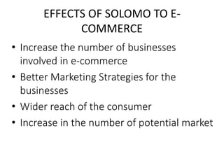 EFFECTS OF SOLOMO TO E-COMMERCE 
• Increase the number of businesses 
involved in e-commerce 
• Better Marketing Strategies for the 
businesses 
• Wider reach of the consumer 
• Increase in the number of potential market 
 