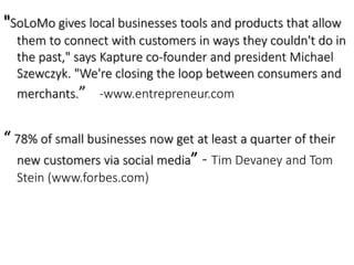"SoLoMo gives local businesses tools and products that allow 
them to connect with customers in ways they couldn't do in 
the past," says Kapture co-founder and president Michael 
Szewczyk. "We're closing the loop between consumers and 
merchants.” -www.entrepreneur.com 
“ 78% of small businesses now get at least a quarter of their 
new customers via social media” - Tim Devaney and Tom 
Stein (www.forbes.com) 
 