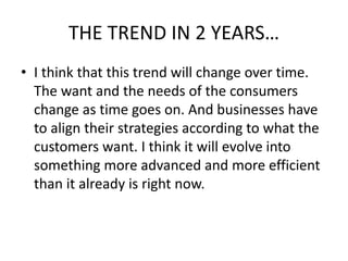 THE TREND IN 2 YEARS… 
• I think that this trend will change over time. 
The want and the needs of the consumers 
change as time goes on. And businesses have 
to align their strategies according to what the 
customers want. I think it will evolve into 
something more advanced and more efficient 
than it already is right now. 
 