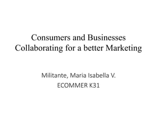 Consumers and Businesses 
Collaborating for a better Marketing 
Militante, Maria Isabella V. 
ECOMMER K31 
 