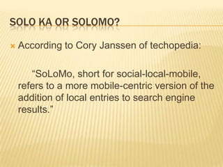 SOLO KA OR SOLOMO?


According to Cory Janssen of techopedia:
“SoLoMo, short for social-local-mobile,
refers to a more mobile-centric version of the
addition of local entries to search engine
results.”

 