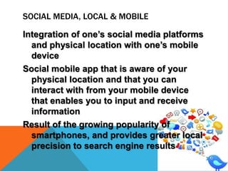 SOCIAL MEDIA, LOCAL & MOBILE
Integration of one’s social media platforms
and physical location with one’s mobile
device
Social mobile app that is aware of your
physical location and that you can
interact with from your mobile device
that enables you to input and receive
information
Result of the growing popularity of
smartphones, and provides greater local
precision to search engine results

 