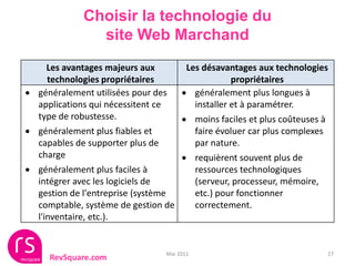 Choisir la technologie du
               site Web Marchand
     Les avantages majeurs aux      Les désavantages aux technologies
     technologies propriétaires                 propriétaires
 généralement utilisées pour des  généralement plus longues à
  applications qui nécessitent ce     installer et à paramétrer.
  type de robustesse.               moins faciles et plus coûteuses à
 généralement plus fiables et        faire évoluer car plus complexes
  capables de supporter plus de       par nature.
  charge                            requièrent souvent plus de
 généralement plus faciles à         ressources technologiques
  intégrer avec les logiciels de      (serveur, processeur, mémoire,
  gestion de l'entreprise (système    etc.) pour fonctionner
  comptable, système de gestion de    correctement.
  l'inventaire, etc.).


                                Mai 2011                             27
     RevSquare.com
 