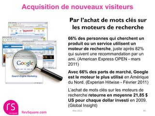 Acquisition de nouveaux visiteurs
                Par l’achat de mots clés sur
                 les moteurs de recherche
                66% des personnes qui cherchent un
                produit ou un service utilisent un
                moteur de recherche, juste après 82%
                qui suivent une recommandation par un
                ami. (American Express OPEN - mars
                2011)
                Avec 66% des parts de marché, Google
                est le moteur le plus utilisé en Amérique
                du Nord. (Experian Hitwise - Février 2011)
                L’achat de mots clés sur les moteurs de
                recherche retourne en moyenne 21,85 $
                US pour chaque dollar investi en 2009.
                (Global Insight)
                  Mai 2011                             40
RevSquare.com
 