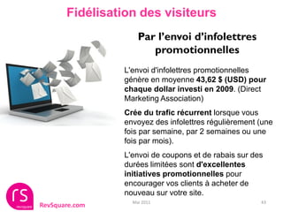 Fidélisation des visiteurs
                     Par l’envoi d’infolettres
                        promotionnelles
                 L'envoi d'infolettres promotionnelles
                 génère en moyenne 43,62 $ (USD) pour
                 chaque dollar investi en 2009. (Direct
                 Marketing Association)
                 Crée du trafic récurrent lorsque vous
                 envoyez des infolettres régulièrement (une
                 fois par semaine, par 2 semaines ou une
                 fois par mois).
                 L'envoi de coupons et de rabais sur des
                 durées limitées sont d'excellentes
                 initiatives promotionnelles pour
                 encourager vos clients à acheter de
                 nouveau sur votre site.
                   Mai 2011                            43
RevSquare.com
 