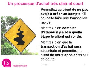 Un processus d'achat très clair et court
                  Permettez au client de ne pas
                  avoir à créer un compte s'il
                  souhaite faire une transaction
                  rapide.
                  Montrez bien combien
                  d'étapes il y a et à quelle
                  étape le client est rendu.
                  Montrez bien que la
                  transaction d'achat sera
                  sécurisée et permettez au
                  client de vous appeler en cas
                  de doute.
                   Mai 2011                     51
  RevSquare.com
 