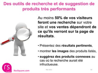 Des outils de recherche et de suggestion de
         produits très performants

                    Au moins 50% de vos visiteurs
                    feront une recherche sur votre
                    site et vos ventes dépendront de
                    ce qu'ils verront sur la page de
                    résultats.

                    • Présentez des résultats pertinents,
                    • montrer les images des produits listés,
                    • suggérez des produits connexes au
                      cas où la recherche aurait été
                      infructueuse.
                         Mai 2011                       54
    RevSquare.com
 