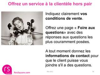 Offrez un service à la clientèle hors pair

                  Indiquez clairement vos
                  conditions de vente.

                  Offrez une page « Foire aux
                  questions» avec des
                  réponses aux questions les
                  plus couramment posées.

                  A tout moment donnez les
                  informations de contact pour
                  que le client puisse vous
                  joindre s'il a des questions.
                   Mai 2011                  58
  RevSquare.com
 