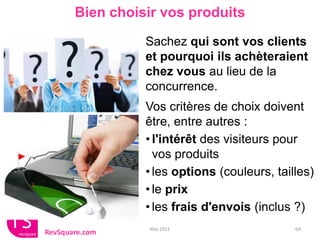 Bien choisir vos produits

                 Sachez qui sont vos clients
                 et pourquoi ils achèteraient
                 chez vous au lieu de la
                 concurrence.
                 Vos critères de choix doivent
                 être, entre autres :
                 • l'intérêt des visiteurs pour
                   vos produits
                 • les options (couleurs, tailles)
                 • le prix
                 • les frais d'envois (inclus ?)
                  Mai 2011                    64
RevSquare.com
 