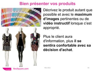 Bien présenter vos produits
                Décrivez le produit autant que
                possible et avec le maximum
                d’images pertinentes ou de
                vidéo instructif lorsque c’est
                approprié.

                Plus le client aura
                d'information, plus il se
                sentira confortable avec sa
                décision d'achat.



                 Mai 2011                  65
RevSquare.com
 