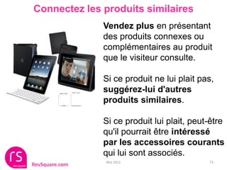 Connectez les produits similaires
                Vendez plus en présentant
                des produits connexes ou
                complémentaires au produit
                que le visiteur consulte.

                Si ce produit ne lui plait pas,
                suggérez-lui d'autres
                produits similaires.

                Si ce produit lui plait, peut-être
                qu'il pourrait être intéressé
                par les accessoires courants
                qui lui sont associés.
                Mai 2011                     73
RevSquare.com
 