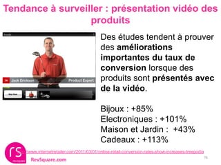 Tendance à surveiller : présentation vidéo des
                  produits
                                              Des études tendent à prouver
                                              des améliorations
                                              importantes du taux de
                                              conversion lorsque des
                                              produits sont présentés avec
                                              de la vidéo.

                                              Bijoux : +85%
                                              Electroniques : +101%
                                              Maison et Jardin : +43%
                                              Cadeaux : +113%
   http://www.internetretailer.com/2011/03/01/online-retail-conversion-rates-show-increases-treepodia
                                                                                                        76
          RevSquare.com
 